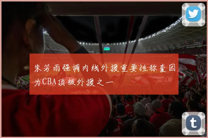 朱芳雨强调内线外援重要性称奎因为CBA顶级外援之一