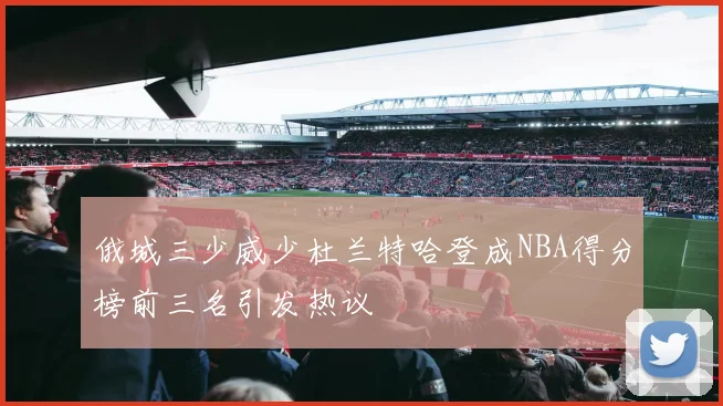 俄城三少威少杜兰特哈登成NBA得分榜前三名引发热议