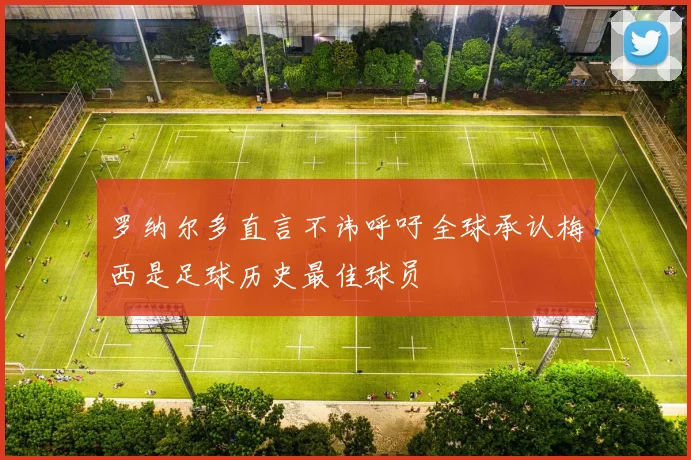 罗纳尔多直言不讳呼吁全球承认梅西是足球历史最佳球员