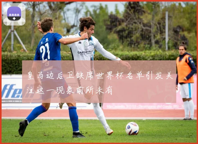 皇马边后卫缺席世界杯名单引发关注这一现象前所未有