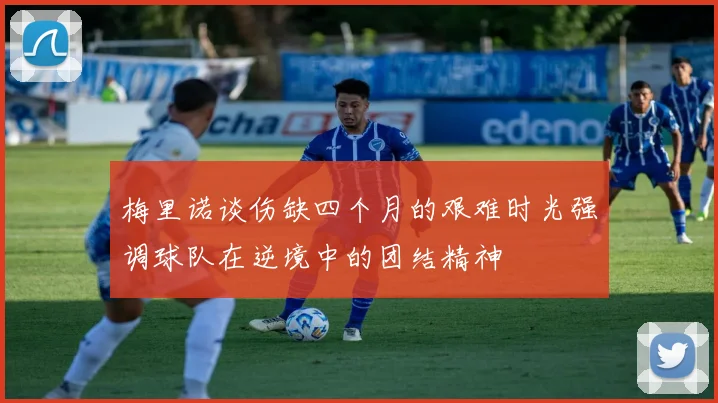 梅里诺谈伤缺四个月的艰难时光强调球队在逆境中的团结精神