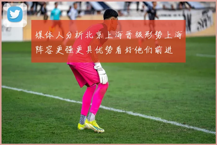 媒体人分析北京上海晋级形势上海阵容更强更具优势看好他们前进
