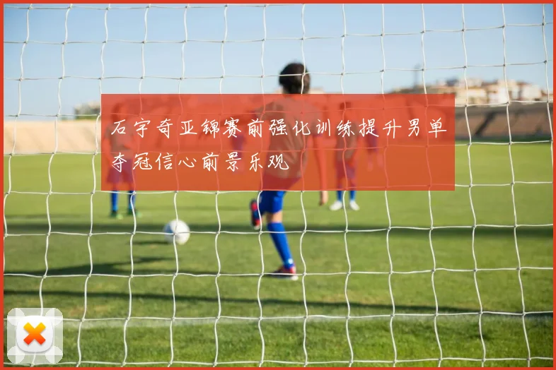 石宇奇亚锦赛前强化训练提升男单夺冠信心前景乐观