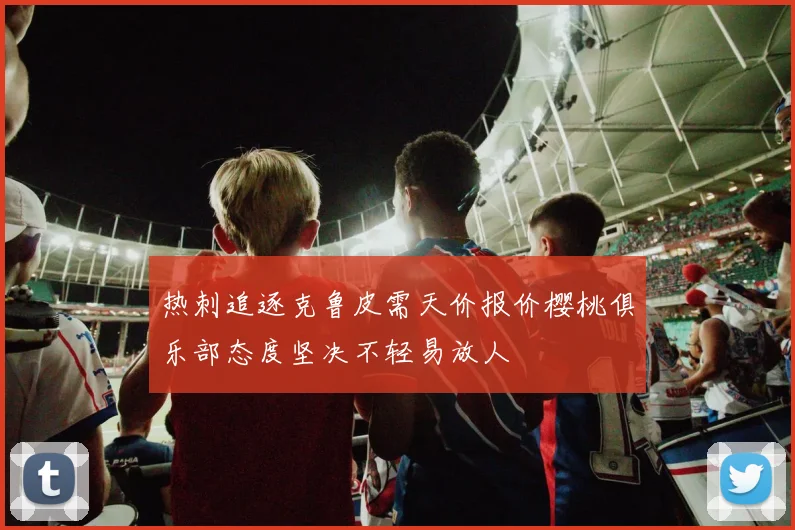 热刺追逐克鲁皮需天价报价樱桃俱乐部态度坚决不轻易放人
