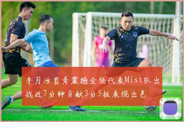 李月汝首秀震撼全场代表Mist队出战近7分钟贡献3分5板表现出色