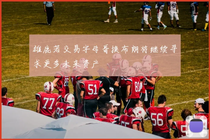 雄鹿若交易字母哥换布朗将继续寻求更多未来资产