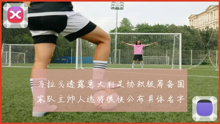 马拉戈透露意大利足协积极筹备国家队主帅人选将很快公布具体名字