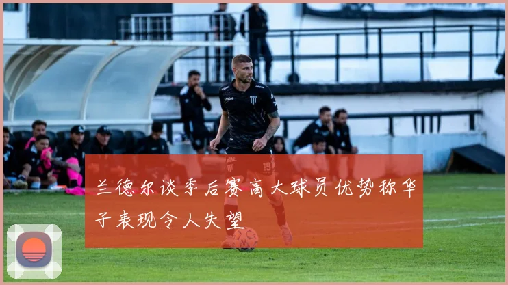 兰德尔谈季后赛高大球员优势称华子表现令人失望