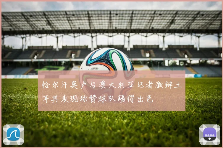 恰尔汗奥卢与澳大利亚记者激辩土耳其表现称赞球队踢得出色
