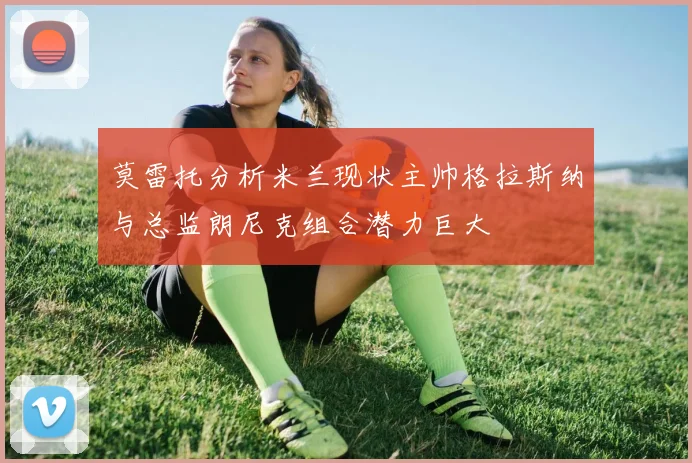 莫雷托分析米兰现状主帅格拉斯纳与总监朗尼克组合潜力巨大