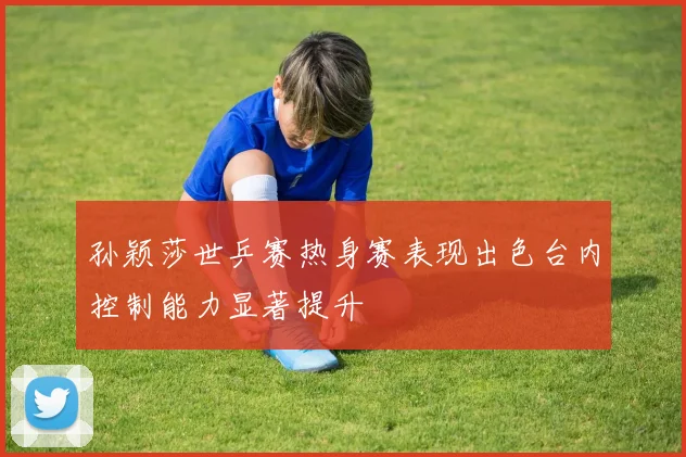 孙颖莎世乒赛热身赛表现出色台内控制能力显著提升