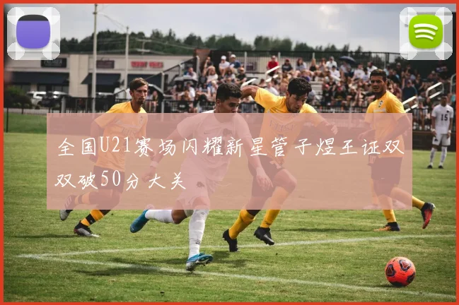 全国U21赛场闪耀新星管子煜王证双双破50分大关