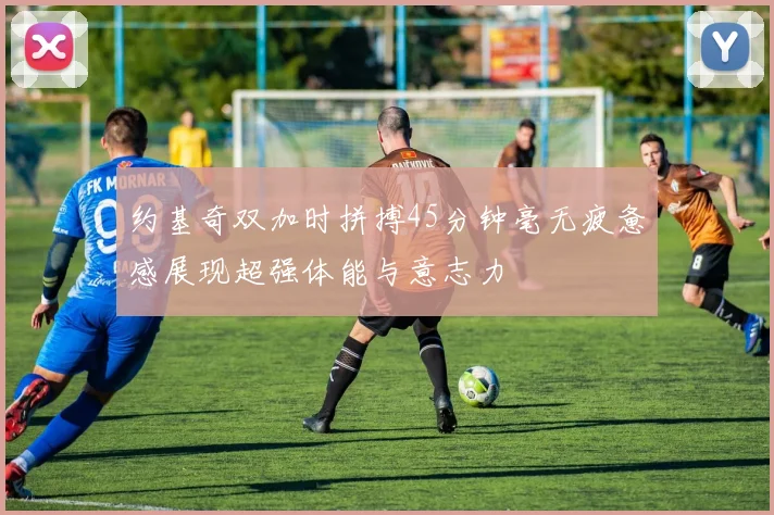约基奇双加时拼搏45分钟毫无疲惫感展现超强体能与意志力