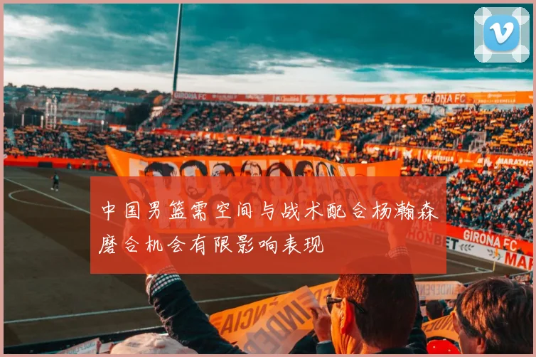 中国男篮需空间与战术配合杨瀚森磨合机会有限影响表现