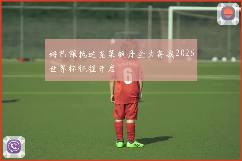姆巴佩抵达克莱枫丹全力备战2026世界杯征程开启