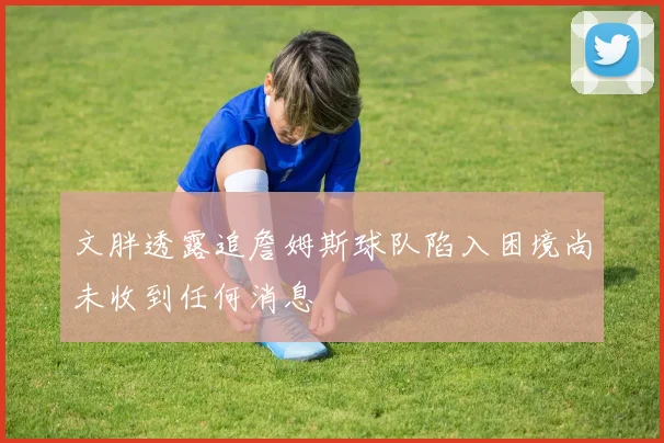 文胖透露追詹姆斯球队陷入困境尚未收到任何消息