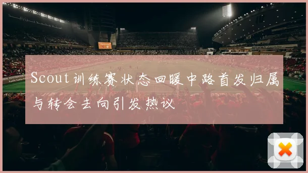 Scout训练赛状态回暖中路首发归属与转会去向引发热议