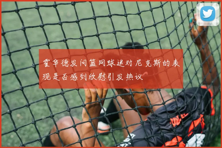 霍华德发问篮网球迷对尼克斯的表现是否感到欣慰引发热议