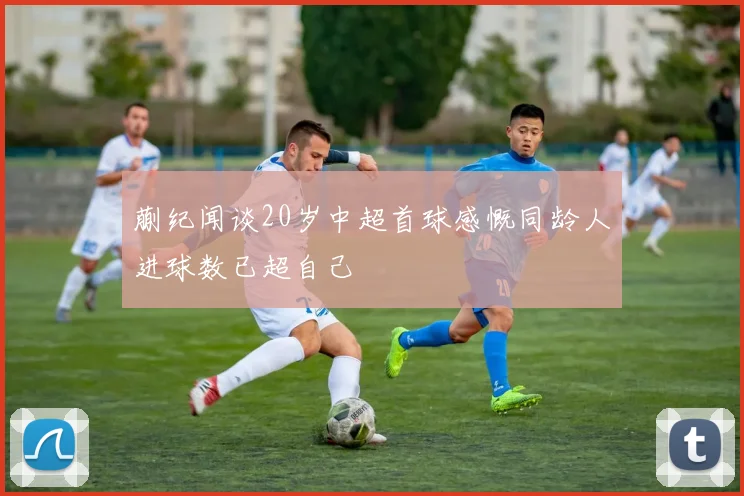 蒯纪闻谈20岁中超首球感慨同龄人进球数已超自己
